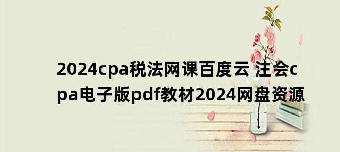 '2024cpa税法网课百度云 注会cpa电子版pdf教材2024网盘资源'